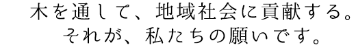 木を通して、地域社会に貢献する。それが、私たちの願いです。