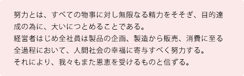 努力とは、すべての物事に対し無限なる精力をそそぎ、目的達成の為に、大いにつとめることである。経営者はじめ全社員は製品の企画、製造から販売、消費に至る全過程において、人間社会の幸福に寄与すべく努力する。それにより、我々もまた恩恵を受けるものと信ずる。