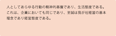 人としてあらゆる行動の精神的基盤であり、生活態度である。これは、企業においても同じであり、至誠は我が社経営の基本理念であり経営態度である。