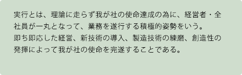 実行とは、理論に走らず我が社の使命達成の為に、経営者・全社員が一丸となって、業務を遂行する積極的姿勢をいう。即ち即応した経営、新技術の導入、製造技術の練磨、創造性の発揮によって我が社の使命を完遂することである。