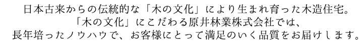 日本古来からの伝統的な「木の文化」により生まれ育った木造住宅。「木の文化」にこだわる原井林業株式会社では、長年培ったノウハウで、お客様にとって満足のいく品質をお届けします。